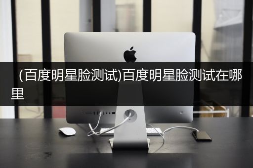 （百度明星脸测试)百度明星脸测试在哪里